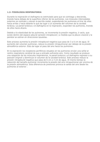 1.2- FISIOLOGIA RESPIRATORIA
Durante la inspiración el diafragma es estimulado para que se contraiga y descienda,
tirando hacia debajo de la superficie inferior de los pulmones. Los músculos intercostales
externos se contraen y elevan la parrilla costal, expandiendo los pulmones al tirar de ellos
hacia arriba y hacia delante lo que da lugar a un aumento del volumen de la cavidad
torácica. La pared torácica y el diafragma en la inspiración, expanden los pulmones, tirando
de ellos hacia afuera.
Debido a la elasticidad de los pulmones, se incrementa la presión negativa, ó vacío, que
existe dentro del espacio pleural (presión intrapleural ) a medida que la pleura visceral y la
parietal se estiran en direcciones opuestas.
Este proceso aumenta la presión intrapleural negativa que pasa de 3 a 6 cm de agua. El
aumento del volumen pulmonar, reduce la presión intrapulmonar por debajo de la presión
atmosférica exterior. Esto da lugar al paso del aire hacia los pulmones .
En la espiración los receptores periféricos situados en los pulmones envían una señal al
centro respiratorio cerebral de que a entrado suficiente aire. Como resultado se produce
una relajación de los músculos respiratorios, la pared torácica y el diafragma regresan a su
posición original y disminuye el volumen de la cavidad torácica. Este proceso reduce la
presión intrapleural negativa que pasa de 6 cm a 3 cm de agua. Al mismo tiempo la
reducción del tamaño pulmonar incrementa la presión del aire intrapulmonar por encima de
la presión atmosférica. Esta diferencia de presiones provoca la salida del aire desde los
pulmones al exterior .
 