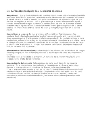 1.3- PATOLOGÍAS TRATADAS CON EL DRENAJE TORACICO
Neumotórax: puede estar producido por diversas causas, entre ellas por una intervención
quirúrgica ó una lesión pulmonar. Ocurre que el aire existente en los pulmones sobrepasa
la pleura visceral al espacio pleural. Esto produce un cambio de presión intrapleural que
pasa de ser negativa a positiva , con lo que disminuye el efecto de succión que ejerce la
cavidad pleural sobre el tejido pulmonar. A consecuencia de esto los pulmones pueden
colapsarse total ó parcialmente. En el Neumotórax abierto por una apertura en la pared
torácica el aire de fuera entra a través del tórax y de la pleura parietal, en el espacio
pleural.
Neumotórax a tensión: Es mas grave que el Neumotórax. Aparece cuando hay
una fuga de aire hacia el espacio pleural, el aire queda atrapado, y el volumen de aire
sigue aumentando. Al final la presión produce una desviación del mediastino, toda la zona
mediastinica incluido el corazón y las demás estructuras se comprimen y se trasladan hacia
la zona no afectada. La desviación puede ser tan importante como para colapsar en parte
el pulmón libre y comprimir el corazón, limitando su movimiento. Cuando esto ocurre la
vida del paciente esta en peligro.
Hemotórax-Hemoneumotórax: En el hemotórax se produce una acumulación de sangre
en el espacio pleural y en el hemoneumotórax la acumulación es tanto de aire como de
sangre.
En ambos casos el resultado es el mismo, un aumento de la presión intrapleural y un
colapso parcial ó total de los pulmones.
Neumectomía- Lobectomía Es la resección de parte o del total del parénquima
pulmonar. En la neumectomía esta indicado la colocación de un drenaje que evacue
durante el postoperatorio, el excedente de líquidos en la zona intervenida.
El vacío anatómico que se crea al extirpar un pulmón, puede llevar al desplazamiento del
mediastino debido a la perdida de equilibrio de presiones entre uno y otro lado del tórax.
La doble misión del sistema de drenaje es evacuar la cavidad torácica, y mantener
constante la presión en la cavidad drenada, con lo que se evita el desplazamiento del
mediastino
 