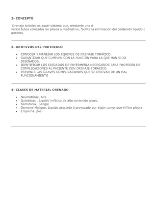 2- CONCEPTO
Drenaje torácico es aquel sistema que, mediante uno ó
varios tubos colocados en pleura o mediastino, facilita la eliminación del contenido liquido o
gaseoso.
3- OBJETIVOS DEL PROTOCOLO
 CONOCER Y MANEJAR LOS EQUIPOS DE DRENAJE TORÁCICO.
 GARANTIZAR QUE CUMPLEN CON LA FUNCIÓN PARA LA QUE HAN SIDO
DISEÑADOS.
 IDENTIFICAR LOS CUIDADOS DE ENFERMERIA NECESARIOS PARA PROTEGER DE
COMPLICACIONES AL PACIENTE CON DRENAJE TORÁCICO.
 PREVENIR LAS GRAVES COMPLICACIONES QUE SE DERIVAN DE UN MAL
FUNCIONAMIENTO
4- CLASES DE MATERIAL DRENADO
 Neumotórax. Aire
 Quilotórax . Liquido linfático de alto contenido graso.
 hemotórax. Sangre
 Derrame Maligno. Líquido asociado ó provocado por algún tumor que infiltre pleura
 Empiema. pus
 