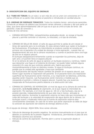 5- DESCRIPCION DEL EQUIPO DE DRENAJE
5.1- TUBO DE TORAX: Es un tubo ( si son más de uno se unen con conexiones en Y ) con
varios orificios en su parte más cercana al paciente e introducido en cavidad pleural.
5.2- UNIDAD DE DRENAJE TORACICO: Todos los modelos tienen estructuras parecidas.
Consta de un bloque de plástico que incorpora varias cámaras y válvulas y del que parte un
tubo, que tiene aproximadamente 180 cm que es el que se unirá al tubo de tórax del
paciente ( tubo de conexión ).
Consta de tres cámaras:
 CÁMARA RECOLECTORA: compartimentos graduados donde se recoge el liquido
pleural y permite controlar el volumen, la velocidad, y el tipo de drenado.
 CÁMARA DE SELLO DE AGUA: el sello de agua permite la salida de aire desde el
tórax del paciente pero no la entrada. En esta cámara habrá que vigilar el burbujeo y
las fluctuaciones. El burbujeo es intermitente se produce cuando se conecta por
primera vez al paciente a la unidad de drenaje e inicia aspiración , cuando hay un
desplazamiento del aire de la cámara recolectora y cuando el paciente tiene una fuga
de aire en el espacio pleural.
El burbujeo desaparecerá lentamente cuando se expandan los pulmones, deja de
salir aire y el pulmón llena el espacio pleural.
Si en la cámara de sello de agua se aprecia un burbujeo excesivo y continuo, habrá
que descartar una fuga en el sistema de drenaje ( se puede haber soltado alguna
conexión).En caso de que continúe saliendo aire, habrá que pinzar
momentáneamente el tubo en distintos niveles. Si sigue el burbujeo continuo, es
posible que la unidad este agrietada y haya que cambiarla
Las fluctuaciones del liquido indican cambios de presión en el espacio pleural, que
tienen lugar durante la respiración del paciente. Si el paciente tiene una respiración
superficial las fluctuaciones serán menores, si su respiración es laboriosa, profunda,
aquellas serán mayores. Las fluctuaciones serán menores a medida que se
reexpanda el pulmón y rellene el espacio pleural. Cuando hay una ausencia
inesperada de fluctuaciones podría deberse a la obstrucción del tubo.
 CÁMARA DE CONTROL DE ASPIRACION: el nivel de agua en la cámara de control de
aspiración, no la fuente externa de aspiración, es la que regula la intensidad de
aspiración. Por ejemplo, si el nivel de agua es -20 cm y hay burbujeo, esa es la
presión ejercida, independientemente de que este mas ó menos activada la
aspiración externa. Aumentar la aspiración externa no hace más que incrementar el
ruido del burbujeo y la velocidad de evaporación del agua dentro de la cámara. Un
burbujeo suave y moderado indica que la fuente de aspiración externa esta
correctamente conectada. En caso de no tener que poner aspiración se debe de dejar
la conexión de aspiración del sistema de drenaje abierta al aire.
En el equipo de drenaje AQUA-SEAL lleva varias válvulas
 Válvula de descarga de presión negativa. Se acciona manualmente en el caso que se
detecte un aumento de la presión negativa intratoracica, permitiendo el paso de aire
filtrado(la columna azul asciende .
 Válvula de control de aspiración. Permite abrir o cerrar la aspiración desde el
drenaje.
 