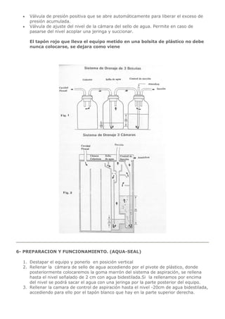  Válvula de presión positiva que se abre automáticamente para liberar el exceso de
presión acumulada.
 Válvula de ajuste del nivel de la cámara del sello de agua. Permite en caso de
pasarse del nivel acoplar una jeringa y succionar.
El tapón rojo que lleva el equipo metido en una bolsita de plástico no debe
nunca colocarse, se dejara como viene
6- PREPARACION Y FUNCIONAMIENTO. (AQUA-SEAL)
1. Destapar el equipo y ponerlo en posición vertical
2. Rellenar la cámara de sello de agua accediendo por el pivote de plástico, donde
posteriormente colocaremos la goma marrón del sistema de aspiración, se rellena
hasta el nivel señalado de 2 cm con agua bidestilada.Si la rellenamos por encima
del nivel se podrá sacar el agua con una jeringa por la parte posterior del equipo.
3. Rellenar la camara de control de aspiración hasta el nivel -20cm de agua bidestilada,
accediendo para ello por el tapón blanco que hay en la parte superior derecha.
 