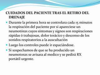CUIDADOS DEL PACIENTE TRAS EL RETIRO DEL
DRENAJE
 Durante la primera hora se controlara cada 15 minutos
la respiración del paciente por si apareciese un
neumotórax cuyos síntomas y signos son respiraciones
rápidas ó trabajosas, dolor torácico y descenso de los
sonidos respiratorios a la auscultación
 Luego los controles puede ir espaciándose.
 Si sospechamos de que se ha producido un
neumotorax se avisara al medico y se pedirá RX
portátil urgente.
 