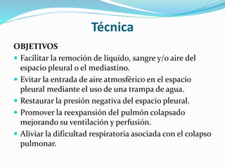 Técnica
OBJETIVOS
 Facilitar la remoción de líquido, sangre y/o aire del
espacio pleural o el mediastino.
 Evitar la entrada de aire atmosférico en el espacio
pleural mediante el uso de una trampa de agua.
 Restaurar la presión negativa del espacio pleural.
 Promover la reexpansión del pulmón colapsado
mejorando su ventilación y perfusión.
 Aliviar la dificultad respiratoria asociada con el colapso
pulmonar.
 