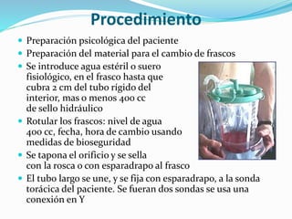 Procedimiento
 Preparación psicológica del paciente
 Preparación del material para el cambio de frascos
 Se introduce agua estéril o suero
fisiológico, en el frasco hasta que
cubra 2 cm del tubo rígido del
interior, mas o menos 400 cc
de sello hidráulico
 Rotular los frascos: nivel de agua
400 cc, fecha, hora de cambio usando
medidas de bioseguridad
 Se tapona el orificio y se sella
con la rosca o con esparadrapo al frasco
 El tubo largo se une, y se fija con esparadrapo, a la sonda
torácica del paciente. Se fueran dos sondas se usa una
conexión en Y
 