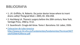 BIBLIOGRAFIA
• 1. J.R. Griffiths, N. Roberts. Do junior doctor know where to insert
drains safely? Postgrad Med J. 2005; 81: 456-458.
• 2. Hochberg LA. Thoracic surgery before the 20th century. New York.
Vantage Press, 1960 p. 9-12.
• 3. Sauerbruch. Cirugía del tórax. Tomo I. Barcelona. Ed. Labor, 1926.
• Colocacion de tubo toracico
http://www.oc.lm.ehu.es/Fundamentos/fundamentos/TecnicasCM/T
ubo%20de%20torax.pdf
 