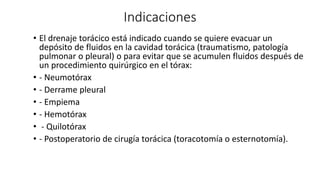 Indicaciones
• El drenaje torácico está indicado cuando se quiere evacuar un
depósito de fluidos en la cavidad torácica (traumatismo, patología
pulmonar o pleural) o para evitar que se acumulen fluidos después de
un procedimiento quirúrgico en el tórax:
• - Neumotórax
• - Derrame pleural
• - Empiema
• - Hemotórax
• - Quilotórax
• - Postoperatorio de cirugía torácica (toracotomía o esternotomía).
 