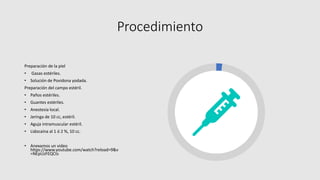 Procedimiento
Preparación de la piel
• Gasas estériles.
• Solución de Povidona yodada.
Preparación del campo estéril.
• Paños estériles.
• Guantes estériles.
• Anestesia local.
• Jeringa de 10 cc, estéril.
• Aguja intramuscular estéril.
• Lidocaína al 1 ó 2 %, 10 cc.
• Anexamos un video
https://www.youtube.com/watch?reload=9&v
=NEpUzFEQCts
 