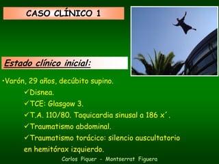 CASO CLÍNICO 1




Estado clínico inicial:
•Varón, 29 años, decúbito supino.
        Disnea.
        TCE: Glasgow 3.
        T.A. 110/80. Taquicardia sinusal a 186 x´.
        Traumatismo abdominal.
        Traumatismo torácico: silencio auscultatorio
      en hemitórax izquierdo.
                  Carlos Piquer - Montserrat Figuera
 