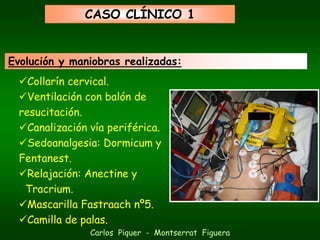 CASO CLÍNICO 1


Evolución y maniobras realizadas:
    Collarín cervical.
    Ventilación con balón de
  resucitación.
    Canalización vía periférica.
    Sedoanalgesia: Dormicum y
  Fentanest.
    Relajación: Anectine y
   Tracrium.
    Mascarilla Fastraach nº5.
    Camilla de palas.
                 Carlos Piquer - Montserrat Figuera
 