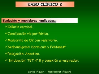 CASO CLÍNICO 2



Evolución y maniobras realizadas:
   Collarín cervical.

   Canalización vía periférica.

   Mascarilla de O2 con reservorio.

   Sedoanalgesia: Dormicum y Fentanest.

   Relajación: Anectine.

   Intubación: TET nº 8 y conexión a respirador.


                 Carlos Piquer - Montserrat Figuera
 