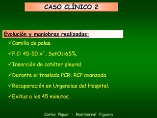 CASO CLÍNICO 2



Evolución y maniobras realizadas:
   Camilla de palas.

   F.C: 45-50 x´. SatO2:65%.

   Inserción de catéter pleural.

   Durante el traslado PCR: RCP avanzada.

   Recuperación en Urgencias del Hospital.

   Exitus a los 45 minutos.


                Carlos Piquer - Montserrat Figuera
 