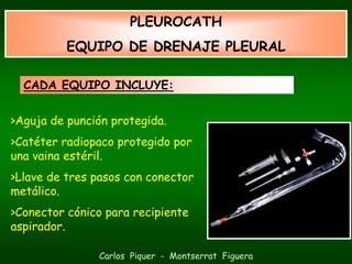 PLEUROCATH
          EQUIPO DE DRENAJE PLEURAL

  CADA EQUIPO INCLUYE:


>Aguja de punción protegida.
>Catéter radiopaco protegido por
una vaina estéril.
>Llave de tres pasos con conector
metálico.
>Conector cónico para recipiente
aspirador.

               Carlos Piquer - Montserrat Figuera
 