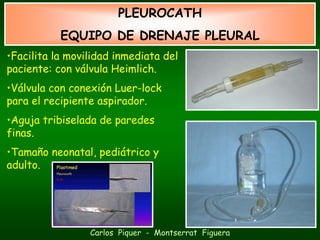 PLEUROCATH
           EQUIPO DE DRENAJE PLEURAL
•Facilita la movilidad inmediata del
paciente: con válvula Heimlich.
•Válvula con conexión Luer-lock
para el recipiente aspirador.
•Aguja tribiselada de paredes
finas.
•Tamaño neonatal, pediátrico y
adulto.




                 Carlos Piquer - Montserrat Figuera
 
