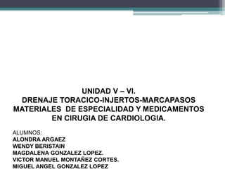 UNIDAD V – VI.
DRENAJE TORACICO-INJERTOS-MARCAPASOS
MATERIALES DE ESPECIALIDAD Y MEDICAMENTOS
EN CIRUGIA DE CARDIOLOGIA.
ALUMNOS:
ALONDRA ARGAEZ
WENDY BERISTAIN
MAGDALENA GONZALEZ LOPEZ.
VICTOR MANUEL MONTAÑEZ CORTES.
MIGUEL ANGEL GONZALEZ LOPEZ
 