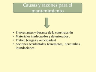 Causas y razones para el
mantenimiento
• Errores antes y durante de la construcción
• Materiales inadecuados y deteriorados .
• Trafico (cargas y velocidades)
• Acciones accidentales, terremotos, derrumbes,
inundaciones
 