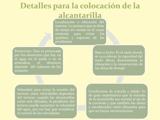 Detalles para la colocación de la
alcantarilla
Localización o ubicación del
sistema: Lo primero que se debe
de tomar en cuenta es el cause
existente para evitar los
quiebres y rupturas de las
pendientes
Base o lecho: Es el suelo donde
se va a colocar, la capacidad del
suelo afecta directamente la
ubicación y la construcción de
las obras de drenaje
Condiciones de entrada y salida: Es
de gran importancia que la entrada
de la alcantarilla sea normal al eje de
la corriente y que también las aletas
y encabezados estén alineados para
que no hayan inconvenientes
Velocidad para evitar la erosión del
terreno: estas velocidades dependen
del terreno, cuando las alcantarillas
están mal ubicadas, la pendiente del
terreno puede aumentar la velocidad
del agua, por eso hay que considerar
el control de las velocidades
Protección: Esta es provocada
por los elementos que hay en
el agua en el suelo o en la
atmosfera, el deterioro
depende del volumen de los
arrastres
 