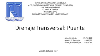 Drenaje Transversal: Puente
REPÚBLICA BOLIVARIANA DE VENEZUELA
M.P.P. EDUCACIÓN UNIVERSITARIA, CIENCIA Y TECNOLOGIA
I.U.P. SANTIAGO MARIÑO
EXTENSION MÉRIDA
INGENIERIA CIVIL
DRENAJES TRANSVERSALES Y LONGITUDINALES
MÉRIDA, OCTUBRE 2017
Balza, M. Jair, O. 19.752.242
Becerra, V. Pedro, M. 19.145.520
Valero, D. Ghyssell, M. 23.305.190
 