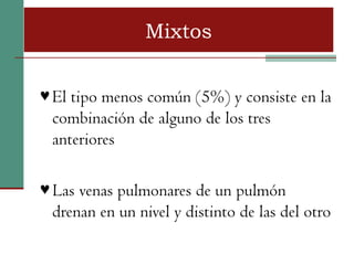 Mixtos


♥ El tipo menos común (5%) y consiste en la
 combinación de alguno de los tres
 anteriores

♥ Las venas pulmonares de un pulmón
 drenan en un nivel y distinto de las del otro
 