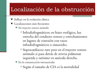 Localización de la obstrucción
♥ Influye en la evolución clínica
♥ Localizaciones más frecuentes
    En trayecto venoso anómalo

          Infradiafragmáticos: en hiato esofágico, luz
           estrecha del conducto venoso y estrechamientos
           en lugares de conexión con vasos
           infradiafragmáticos o sinusoides.
          Supracardiacos: raro pero en el trayecto venoso

           anómalo si pasa detrás de arteria pulmonar
           izquierda y rarísimo en aurícula derecha.
       En la comunicación interauricular
            Según el tamaño de CIA es la mortalidad
 