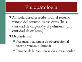 Fisiopatología
♥ Aurícula derecha recibe todo el retorno
  venoso del corazón: venas cavas (baja
  cantidad de oxígeno) y el pulmonar (alta
  cantidad de oxígeno)
♥ Depende de:
   Presencia o ausencia de obstrucción al
    retorno venoso pulmonar
   Tamaño de la comunicación interauricular
 