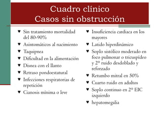 Cuadro clínico
         Casos sin obstrucción
♥ Sin tratamiento mortalidad        ♥ Insuficiencia cardiaca en los
    del 80-90%                          mayores
♥   Asintomáticos al nacimiento     ♥   Latido hiperdinámico
♥   Taquipnea                       ♥   Soplo sistólico moderado en
♥   Dificultad en la alimentación       foco pulmonar o tricuspídeo
♥                                       y 2° ruido desdoblado y
    Disnea con el llanto
                                        reforzado
♥   Retraso pondoestatural          ♥   Retumbo mitral en 50%
♥   Infecciones respiratorias de    ♥   Cuarto ruido en adultos
    repetición
                                    ♥   Soplo continuo en 2° EIC
♥   Cianosis mínima o leve
                                        izquierdo
                                    ♥   hepatomegalia
 