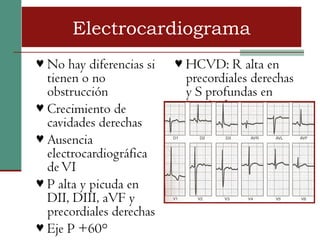 Electrocardiograma
♥ No hay diferencias si   ♥ HCVD: R alta en
  tienen o no              precordiales derechas
  obstrucción              y S profundas en
♥ Crecimiento de           izquierdas
  cavidades derechas
♥ Ausencia
  electrocardiográfica
  de VI
♥ P alta y picuda en
  DII, DIII, aVF y
  precordiales derechas
♥ Eje P +60°
 
