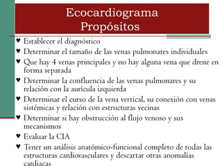 Ecocardiograma
                  Propósitos
♥ Establecer el diagnóstico
♥ Determinar el tamaño de las venas pulmonares individuales
♥ Que hay 4 venas principales y no hay alguna vena que drene en
  forma separada
♥ Determinar la confluencia de las venas pulmonares y su
  relación con la aurícula izquierda
♥ Determinar el curso de la vena vertical, su conexión con venas
  sistémicas y relación con estructuras vecinas
♥ Determinar si hay obstrucción al flujo venoso y sus
  mecanismos
♥ Evaluar la CIA
♥ Tener un análisis anatómico-funcional completo de todas las
  estructuras cardiovasculares y descartar otras anomalías
  cardiacas
 