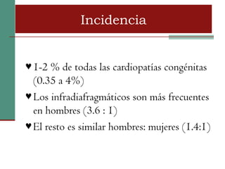 Incidencia


♥ 1-2 % de todas las cardiopatías congénitas
  (0.35 a 4%)
♥ Los infradiafragmáticos son más frecuentes
  en hombres (3.6 : 1)
♥ El resto es similar hombres: mujeres (1.4:1)
 