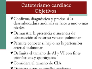Cateterismo cardiaco
           Objetivos
♥ Confirma diagnóstico y precisa si la
  desembocadura anómala se hace a uno o más
  niveles
♥ Demuestra la presencia o ausencia de
  obstrucción al retorno venoso pulmonar
♥ Permite conocer si hay o no hipertensión
  arterial pulmonar
♥ Delimita el tamaño de AI y VI con fines
  pronósticos y quirúrgicos
♥ Considera el tamaño de CIA
 