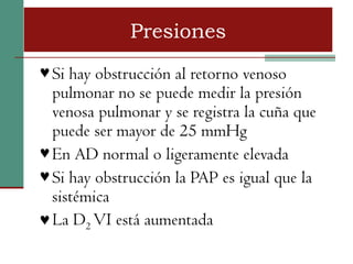 Presiones
♥ Si hay obstrucción al retorno venoso
  pulmonar no se puede medir la presión
  venosa pulmonar y se registra la cuña que
  puede ser mayor de 25 mmHg
♥ En AD normal o ligeramente elevada
♥ Si hay obstrucción la PAP es igual que la
  sistémica
♥ La D2 VI está aumentada
 