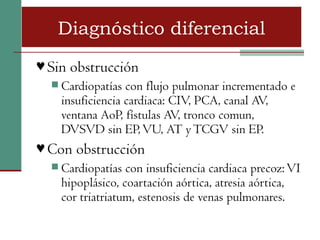 Diagnóstico diferencial
♥ Sin obstrucción
   Cardiopatías  con flujo pulmonar incrementado e
    insuficiencia cardiaca: CIV, PCA, canal AV,
    ventana AoP, fístulas AV, tronco comun,
    DVSVD sin EP, VU, AT y TCGV sin EP.
♥ Con obstrucción
   Cardiopatías  con insuficiencia cardiaca precoz: VI
    hipoplásico, coartación aórtica, atresia aórtica,
    cor triatriatum, estenosis de venas pulmonares.
 