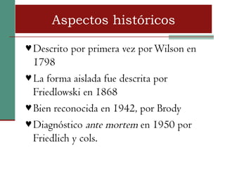 Aspectos históricos

♥ Descrito por primera vez por Wilson en
  1798
♥ La forma aislada fue descrita por
  Friedlowski en 1868
♥ Bien reconocida en 1942, por Brody
♥ Diagnóstico ante mortem en 1950 por
  Friedlich y cols.
 