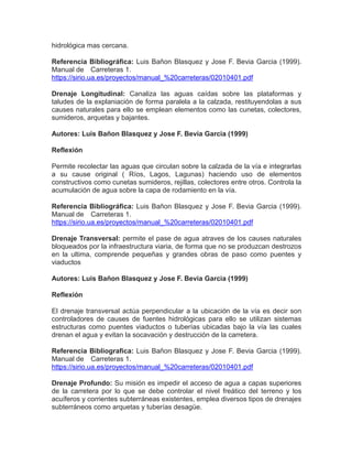 hidrológica mas cercana.
Referencia Bibliográfica: Luis Bañon Blasquez y Jose F. Bevia Garcia (1999).
Manual de Carreteras 1.
https://sirio.ua.es/proyectos/manual_%20carreteras/02010401.pdf
Drenaje Longitudinal: Canaliza las aguas caídas sobre las plataformas y
taludes de la explaniación de forma paralela a la calzada, restituyendolas a sus
causes naturales para ello se emplean elementos como las cunetas, colectores,
sumideros, arquetas y bajantes.
Autores: Luis Bañon Blasquez y Jose F. Bevia Garcia (1999)
Reflexión
Permite recolectar las aguas que circulan sobre la calzada de la vía e integrarlas
a su cause original ( Ríos, Lagos, Lagunas) haciendo uso de elementos
constructivos como cunetas sumideros, rejillas, colectores entre otros. Controla la
acumulación de agua sobre la capa de rodamiento en la vía.
Referencia Bibliográfica: Luis Bañon Blasquez y Jose F. Bevia Garcia (1999).
Manual de Carreteras 1.
https://sirio.ua.es/proyectos/manual_%20carreteras/02010401.pdf
Drenaje Transversal: permite el pase de agua atraves de los causes naturales
bloqueados por la infraestructura viaria, de forma que no se produzcan destrozos
en la ultima, comprende pequeñas y grandes obras de paso como puentes y
viaductos
Autores: Luis Bañon Blasquez y Jose F. Bevia Garcia (1999)
Reflexión
El drenaje transversal actúa perpendicular a la ubicación de la vía es decir son
controladores de causes de fuentes hidrológicas para ello se utilizan sistemas
estructuras como puentes viaductos o tuberías ubicadas bajo la vía las cuales
drenan el agua y evitan la socavación y destrucción de la carretera.
Referencia Bibliografica: Luis Bañon Blasquez y Jose F. Bevia Garcia (1999).
Manual de Carreteras 1.
https://sirio.ua.es/proyectos/manual_%20carreteras/02010401.pdf
Drenaje Profundo: Su misión es impedir el acceso de agua a capas superiores
de la carretera por lo que se debe controlar el nivel freático del terreno y los
acuíferos y corrientes subterráneas existentes, emplea diversos tipos de drenajes
subterráneos como arquetas y tuberías desagüe.
 