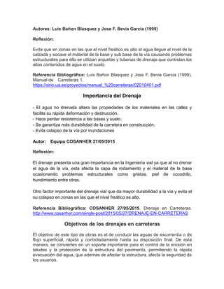 Autores: Luis Bañon Blasquez y Jose F. Bevia Garcia (1999)
Reflexión:
Evita que en zonas en las que el nivel freático es alto el agua llegue al nivel de la
calzada y socave el material de la base y sub base de la vía causando problemas
estructurales para ello se utilizan arquetas y tuberias de drenaje que controlan los
altos contenidos de agua en el suelo.
Referencia Bibliográfica: Luis Bañon Blasquez y Jose F. Bevia Garcia (1999).
Manual de Carreteras 1.
https://sirio.ua.es/proyectos/manual_%20carreteras/02010401.pdf
Importancia del Drenaje
- El agua no drenada altera las propiedades de los materiales en las calles y
facilita su rápida deformación y destrucción.
- Hace perder resistencia a las bases y suelo.
- Se garantiza más durabilidad de la carretera en construcción.
- Evita colapso de la vía por inundaciones
Autor: Equipo COSANHER 27/05/2015
Reflexión:
El drenaje presenta una gran importancia en la Ingeniería vial ya que al no drenar
el agua de la vía, esta afecta la capa de rodamiento y el material de la base
ocasionando problemas estructurales como grietas, piel de cocodrilo,
hundimiento entre otras.
Otro factor importante del drenaje vial que da mayor durabilidad a la vía y evita el
su colapso en zonas en las que el nivel freático es alto.
Referencia Bibliográfica: COSANHER 27/05/2015. Drenaje en Carreteras.
http://www.cosanher.com/single-post/2015/05/27/DRENAJE-EN-CARRETERAS
Objetivos de los drenajes en carreteras
El objetivo de este tipo de obras es el de conducir las aguas de escorrentía o de
flujo superficial, rápida y controladamente hasta su disposición final. De esta
manera, se convierten en un soporte importante para el control de la erosión en
taludes y la protección de la estructura del pavimento, permitiendo la rápida
evacuación del agua, que además de afectar la estructura, afecta la seguridad de
los usuarios.
 