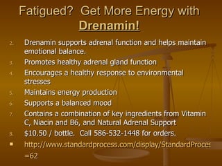 Fatigued? Get More Energy with
               Drenamin!
2.   Drenamin supports adrenal function and helps maintain
     emotional balance.
3.   Promotes healthy adrenal gland function
4.   Encourages a healthy response to environmental
     stresses
5.   Maintains energy production
6.   Supports a balanced mood
7.   Contains a combination of key ingredients from Vitamin
     C, Niacin and B6, and Natural Adrenal Support
8.   $10.50 / bottle. Call 586-532-1448 for orders.
    http://www.standardprocess.com/display/StandardProcessCa
     =62
 