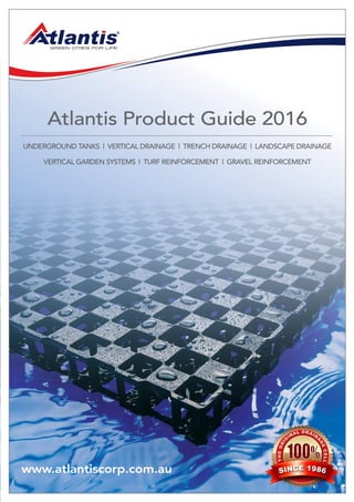 www.atlantiscorp.com.au
Atlantis Product Guide 2016
UnderGroUnd TAnks | VerTicAl drAinAGe | Trench drAinAGe | lAndscAPe drAinAGe
VerTicAl GArden sysTems | TUrf reinforcemenT | GrAVel reinforcemenT
THEORI
G
INAL DRAIN
A
GECELL
SINCE 1986
 