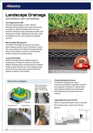 © Copyright 2016 Atlantis Corporation Australia Pty Ltd10
Landscape Drainage
HIGH STRENGTH, HIGH FLOW DRAINAGE
Planter Box Installation
Atlantis®
Drainage Cell
only removes excess
water, while retaining
water in unique storage
cups.
Discharge Point
Geotextile
Waterproofing
The Original Since 1986
Since the original release in 1986, Atlantis®
Drainage Cell set a benchmark for sub surface water
management. Atlantis®
Drainage Cell is the most
advanced underground geo-composite and offers high
compressive strength, lightweight construction, ease
of installation and low cost compared to traditional
methods.
Efficient Water Management
The Atlantis®
Drainage Cell removes only excess
water, keeping a perfect amount of moisture on perch.
The unique design of the Atlantis®
Drainage Cell also
features water retention cups that provide optimal
moisture conditions for growing media.
Long Life Durability
Atlantis®
Drainage Cell has excellent long term
durability and is resistant to all ground chemicals.
Atlantis®
Drainage Cell is manufactured from selected
quality recycled materials and under stringent quality
control ensuring a high quality product that will not
collapse or distort if used correctly.
Protects Building Structures
The Atlantis®
Drainage Cell, used in
conjunction with Atlantis®
Geotextile, functions
as a protective membrane for waterproofing
and providing ventilation for concrete slabs
which alleviates heat induced stress and
cracking.
Lightweight Structural Void Fill
Ideal for creating landscape mounds, structural
fill for planter boxes, podiums and roof top
gardens,
THEORI
G
INAL DRAIN
A
GECELL
SINCE 1986
 