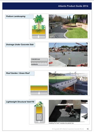 Atlantis Product Guide 2016
© Copyright 2016 Atlantis Corporation Australia Pty Ltd 11
Podium Landscaping
Drainage Under Concrete Slab
Roof Garden / Green Roof
Lightweight Structural Void Fill
Before
CONCRETE SLAB
AGGREGATE
Installing Flo-Tank®
modules into planter box.
 