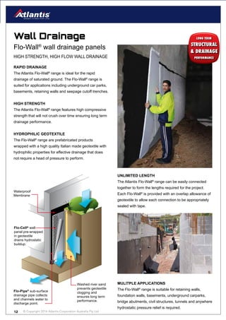 © Copyright 2016 Atlantis Corporation Australia Pty Ltd12
Washed river sand
prevents geotextile
clogging and
ensures long term
performance.
Flo-Pipe®
sub-surface
drainage pipe collects
and channels water to
discharge point.
Flo-Cell® wall
panel pre-wrapped
in geotextile
drains hydrostatic
buildup.
Waterproof
Membrane
Wall Drainage
RAPID DRAINAGE
The Atlantis Flo-Wall®
range is ideal for the rapid
drainage of saturated ground. The Flo-Wall®
range is
suited for applications including underground car parks,
basements, retaining walls and seepage cutoff trenches.
HIGH STRENGTH
The Atlantis Flo-Wall®
range features high compressive
strength that will not crush over time ensuring long term
drainage performance.
HYDROPHILIC GEOTEXTILE
The Flo-Wall®
range are prefabricated products
wrapped with a high quality Italian made geotextile with
hydrophilic properties for effective drainage that does
not require a head of pressure to perform.
Flo-Wall®
wall drainage panels
HIGH STRENGTH, HIGH FLOW WALL DRAINAGE
UNLIMITED LENGTH
The Atlantis Flo-Wall®
range can be easily connected
together to form the lengths required for the project.
Each Flo-Wall®
is provided with an overlap allowance of
geotextile to allow each connection to be appropriately
sealed with tape.
STRUCTURAL
& DRAINAGE
LONG TERM
PERFORMANCE
MULITPLE APPLICATIONS
The Flo-Wall®
range is suitable for retaining walls,
foundation walls, basements, underground carparks,
bridge abutments, civil structures, tunnels and anywhere
hydrostatic pressure relief is required.
 