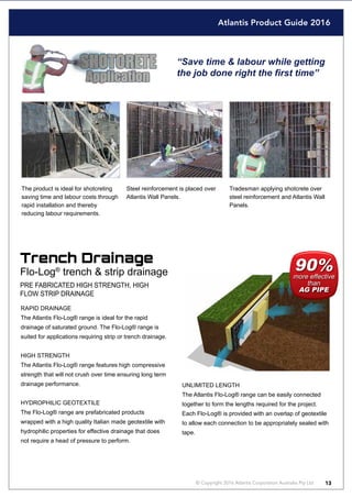 Atlantis Product Guide 2016
© Copyright 2016 Atlantis Corporation Australia Pty Ltd 13
“Save time & labour while getting
the job done right the first time”
The product is ideal for shotcreting
saving time and labour costs through
rapid installation and thereby
reducing labour requirements.
Tradesman applying shotcrete over
steel reinforcement and Atlantis Wall
Panels.
Steel reinforcement is placed over
Atlantis Wall Panels.
Trench Drainage
Flo-Log®
trench & strip drainage
UNLIMITED LENGTH
The Atlantis Flo-Log® range can be easily connected
together to form the lengths required for the project.
Each Flo-Log® is provided with an overlap of geotextile
to allow each connection to be appropriately sealed with
tape.
PRE FABRICATED HIGH STRENGTH, HIGH
FLOW STRIP DRAINAGE
RAPID DRAINAGE
The Atlantis Flo-Log® range is ideal for the rapid
drainage of saturated ground. The Flo-Log® range is
suited for applications requiring strip or trench drainage.
HIGH STRENGTH
The Atlantis Flo-Log® range features high compressive
strength that will not crush over time ensuring long term
drainage performance.
HYDROPHILIC GEOTEXTILE
The Flo-Log® range are prefabricated products
wrapped with a high quality Italian made geotextile with
hydrophilic properties for effective drainage that does
not require a head of pressure to perform.
 
