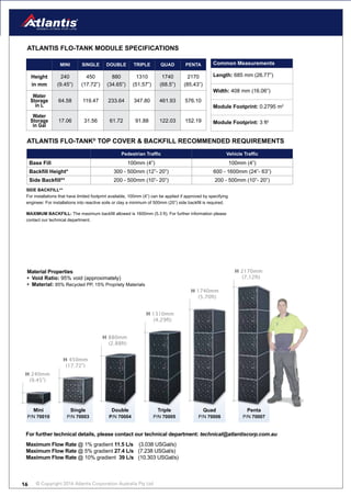 © Copyright 2016 Atlantis Corporation Australia Pty Ltd16
Common Measurements
Length: 685 mm (26.77”)
Width: 408 mm (16.06”)
Module Footprint: 0.2795 m2
Module Footprint: 3 ft2
ATLANTIS FLO-TANk MODULE SPECIFICATIONS
MINI SINGLE DOUBLE TRIPLE QUAD PENTA
Height
in mm
240
(9.45”)
450
(17.72”)
880
(34.65”)
1310
(51.57”)
1740
(68.5”)
2170
(85.43”)
Water
Storage
in L
64.58 119.47 233.64 347.80 461.93 576.10
Water
Storage
in Gal
17.06 31.56 61.72 91.88 122.03 152.19
H 240mm
(9.45”)
P/N 70010
Mini
H 450mm
(17.72”)
P/N 70003
Single
H 880mm
(2.88ft)
P/N 70004
Double
H 1310mm
(4.29ft)
P/N 70005
Triple
H 1740mm
(5.70ft)
P/N 70006
Quad
H 2170mm
(7.12ft)
P/N 70007
Penta
Pedestrian Traffic Vehicle Traffic
Base Fill 100mm (4”) 100mm (4”)
Backfill Height* 300 - 500mm (12”- 20”) 600 - 1600mm (24”- 63”)
Side Backfill** 200 - 500mm (10”- 20”) 200 - 500mm (10”- 20”)
For further technical details, please contact our technical department: technical@atlantiscorp.com.au
Maximum Flow Rate @ 1% gradient 11.5 L/s (3.038 USGal/s)
Maximum Flow Rate @ 5% gradient 27.4 L/s (7.238 USGal/s)
Maximum Flow Rate @ 10% gradient 39 L/s (10.303 USGal/s)
ATLANTIS FLO-TANk®
TOP COVER & BACkFILL RECOMMENDED REQUIREMENTS
SIDE BACkFILL**
For installations that have limited footprint available, 100mm (4”) can be applied if approved by specifying
engineer. For installations into reactive soils or clay a minimum of 500mm (20”) side backfill is required.
MAXIMUM BACkFILL: The maximum backfill allowed is 1600mm (5.3 ft). For further information please
contact our technical department.
Material Properties
• Void Ratio: 95% void (approximately)
• Material: 85% Recycled PP, 15% Propriety Materials
 
