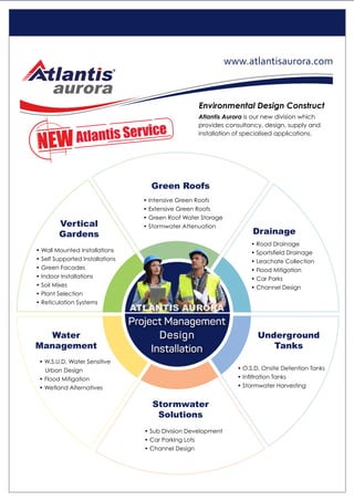 • Wall Mounted Installations
• Self Supported Installations
• Green Facades
• Indoor Installations
• Soil Mixes
• Plant Selection
• Reticulation Systems
Vertical
Gardens
• Intensive Green Roofs
• Extensive Green Roofs
• Green Roof Water Storage
• Stormwater Attenuation
Green Roofs
• Road Drainage
• Sportsfield Drainage
• Leachate Collection
• Flood Mitigation
• Car Parks
• Channel Design
Drainage
• Sub Division Development
• Car Parking Lots
• Channel Design
Stormwater
Solutions
• O.S.D, Onsite Detention Tanks
• Infiltration Tanks
• Stormwater Harvesting
Underground
Tanks
• W.S.U.D, Water Sensitive
Urban Design
• Flood Mitigation
• Wetland Alternatives
Water
Management
Atlantis Aurora is our new division which
provides consultancy, design, supply and
installation of specialised applications.
Environmental Design Construct
Atlantis Service
Project Management
Design
Installation
www.atlantisaurora.com
ATLANTIS AURORA
 