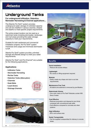 © Copyright 2016 Atlantis Corporation Australia Pty Ltd4
Quick Installation
- Reduce site access delays.
Lightweight
- No cranes or lifting equipment required.
Modular
- Easily create any shape and size to suit site
requirements.
Maintenance Free Tank
- All debris and sediment is removed by pre-filtration.
Determinate Volume
- One cubic metre of Flo-Tank®
Modules contain 950
litres of water.
Cost Effective
- Reduces excavation and disposal by two thirds
compared with conventional soak wells.
- Cost effective compared to concrete and other
systems
High Infiltration
- 95% void surface area
Easily Transportable
- Can be supplied unassembled for delivery to remote
areas.
The Atlantis Flo-Tank®
system provides
underground water storage of unlimited capacity
and can be installed in various volumes, shapes
and depths to meet specific project requirements.
The entire project location can be used as a
catchment area including stormwater, landscape
and roof areas providing the water storage
capacity to meet your requirements.
Suitable for both residential and commercial
installation projects, the Flo-Tank®
system
maximizes land usage and minimizes stormwater
runoff.
Atlantis Flo-Tank®
system provides unlimited
storage and flexible design to meet your water
requirements.
Atlantis Flo-Tank®
and Flo-Channel®
are suitable
for the following applications;
Underground Tanks
For underground Infiltration, Detention,
Rainwater Harvesting & Channel applications...
Benefits
• Infiltration Tanks
• Stormwater Harvesting
• Re-Use Tanks
• Detention Tanks (Attenuation)
• Channels
• Soak Wells
• Leach Drains
• Drainage Channels
Applications
 