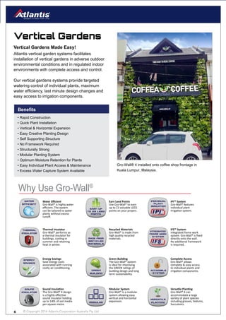 © Copyright 2016 Atlantis Corporation Australia Pty Ltd6
Vertical Gardens
Atlantis vertical garden systems facilitates
installation of vertical gardens in adverse outdoor
environmental conditions and in regulated indoor
environments with complete access and control.
Our vertical gardens systems provide targeted
watering control of individual plants, maximum
water efficiency, last minute design changes and
easy access to irrigation components.
Vertical Gardens Made Easy!
Why Use Gro-Wall®
Green
building
Green Building
The Gro-Wall® system
is ideal for improving
the GREEN ratings of
building design and long
term sustainability.
Complete Access
Gro-Wall® allows
complete & easy access
to individual plants and
irrigation components.
Energy
SAVINGS
Energy Savings
Save energy costs
associated with running
costly air conditioning.
Thermal
insulator
Thermal Insulator
Gro-Wall® performs as
a thermal insulator for
buildings, cooling in
summer and retaining
heat in winter.
made from
recycled
materials
Recycled Materials
Gro-Wall® is made from
high quality recycled
materials.
integrated
frame work
system
IFS™ System
Integrated frame work
system. Gro-Wall® is fixed
directly onto the wall.
No additional framework
is required.
modular
Modular System
Gro-Wall® is a modular
system allowing easy
vertical and horizontal
expansion.
versatile
planting
Versatile Planting
Gro-Wall® 4 can
accommodate a large
variety of plant species
including grasses, Sedums,
Succulents.
sound
insulator
Sound Insulation
The Gro-Wall® 4 design
is a highly effective
sound insulator holding
up to 140L of soil media
per square metre.
Earn up
to 23 leed
points
Earn Leed Points
Use Gro-Wall® to earn
up to 23 valuable LEED
points on your project.
individual
plant
irrigation
IPI™ System
Gro-Wall® features
individual plant
Irrigation system.
water
efficient
Water Efficient
Gro-Wall® is highly water
efficient. The system
can be tailored to water
plants without excess
runoff.
Gro-Wall® 4 installed onto coffee shop frontage in
Kuala Lumpur, Malaysia.
Benefits
• Rapid Construction
• Quick Plant Installation
• Vertical & Horizontal Expansion
• Easy Creative Planting Design
• Self Supporting Structure
• No Framework Required
• Structurally Strong
• Modular Planting System
• Optimum Moisture Retention for Plants
• Easy Individual Plant Access & Maintenance
• Excess Water Capture System Available
 