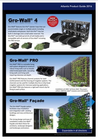 Atlantis Product Guide 2016
© Copyright 2016 Atlantis Corporation Australia Pty Ltd 7
Gro-Wall®
4
Gro-Wall® features Gro-Pot™ planter trays that can
accommodate single or multiple plants including
small plants and grasses. Each Gro-Pot™ tray has
built in drainage and a small water reservoir. The
Gro-Pot™ can hold up to 6.5L of soil media and is
compatible with all versions of Gro-Wall® including
the PRO version.
Gro-Wall®
façadeGro-Wall®
Façade
The Gro-Wall® Façade system
facilitates easy installation
and integration with existing
buildings and new architectural
designs.
The strong design and ease of
installation makes Gro-Wall®
Façade and ideal choice for
architects, landscape designers
and landscape contractors.
Expandable in all directions
Installation of 148m2
of Green Wall. The project
utilises 1040 Gro-Wall® modules and 3120 plants.
Gro-Wall® PRO is a versatile living
wall system designed to construct
robust living walls such as double
sided landscaped walls, cascading
living walls and living walls
requiring intensive soil depth.
Gro-Wall®
PRoGro-Wall®
PRO
Gro-Wall® PRO features channel conduits for steel
reinforcement and the housing of irrigation systems. The
channels can be used for multiple drip line or drip head
irrigation systems for intensive watering applications.
Gro-Wall® PRO also features a rigid wall mount clip for
fixing to wall surface.
Gro-Pot™
 