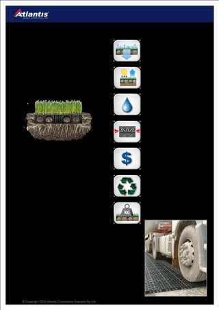 © Copyright 2016 Atlantis Corporation Australia Pty Ltd8
Turf & Gravel
Reinforcement
Atlantis Turf Cell®
is an ideal product to reinforce
grass in trafficable areas. Designed to house and
protect grass, Turf Cell®
enables rigorous horizontal
and vertical root growth.
The strong design ensures long time durability and
with an installed load capacity of 4000t/m2
meets
the majority of traffic requirements.
The Turf Cell®
is also a great solution for increasing
permeable surfaces around buildings, adding
green space and lowering the Heat Island effect.
The Turf Cell®
structure promotes root growth by
maintaining regular surface temperature unlike
concrete pavers that absorb and retain heat which
scorn the grass roots.
Aesthetically the product allows the grass to fill in
completely, creating a lush lawn with an invisible
reinforcement structure.
Turf Cell®
at a glance.
Surface Temperature
Increased vegetation reduces
ambient temperature around
buildings.
Permeable Surface
Permits surface water absorption
and filtration.
Made From Recycled Materials
Gravel Cell®
is made from high
grade recycled materials.
Cost Efficient
Turf Cell®
installations are
significantly more cost efficient
than concrete or bitumen
alternatives.
High Load Bearing
The installed Turf Cell®
can hold
weight over 3800 t/m2
High Water Quality
Turf Cell®
installations function
as water filters. Turf Cell®
is ideal
for releasing clean water into the
environment.
Rigid Clipping System
Unique easy to use interlocking
system.
• Access Roads
• Driveways
• Residential Parking
• Pathways
• Golf Buggy Trails
• Emergency Vehicle Access
• Aircraft Taxiways
• Helicopter Landing Pads
Applications
Horizontal & Vertical Root Growth
 