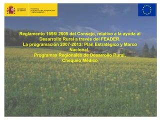 Reglamento 1698/ 2005 del Consejo, relativo a la ayuda al 
Desarrollo Rural a través del FEADER. 
La programación 2007-2013: Plan Estratégico y Marco 
Nacional. 
Programas Regionales de Desarrollo Rural. 
Chequeo Médico 
 