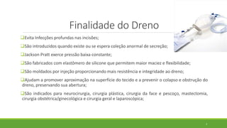 Finalidade do Dreno
Evita Infecções profundas nas incisões;
São introduzidos quando existe ou se espera coleção anormal de secreção;
Jackson Pratt exerce pressão baixa constante;
São fabricados com elastômero de silicone que permitem maior maciez e flexibilidade;
São moldados por injeção proporcionando mais resistência e integridade ao dreno;
Ajudam a promover aproximação na superfície do tecido e a prevenir o colapso e obstrução do
dreno, preservando sua abertura;
São indicados para neurocirurgia, cirurgia plástica, cirurgia da face e pescoço, mastectomia,
cirurgia obstétrica/ginecológica e cirurgia geral e laparoscópica;
3
 