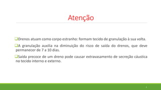 Atenção
Drenos atuam como corpo estranho: formam tecido de granulação à sua volta.
A granulação auxilia na diminuição do risco de saída do drenos, que deve
permanecer de 7 a 10 dias.
Saída precoce de um dreno pode causar extravasamento de secreção cáustica
no tecido interno e externo.
5
 