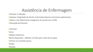 Assistência de Enfermagem
Prevenir a Infecção;
Analisar integridade do Tecido, Cicatrização (Aporte nutricional suplementar);
Aliviar a dor (Administrar analgésicos de acordo com a P.M);
Educação do Paciente;
Orientar:
Sono;
Hábitos Intestinais;
Banho (Aspersão) – (Molhar a Ferida após 3 dias da Cirurgia);
Inclinar-se e Levantar pesos;
Dirigir;
Roupas;
6
 